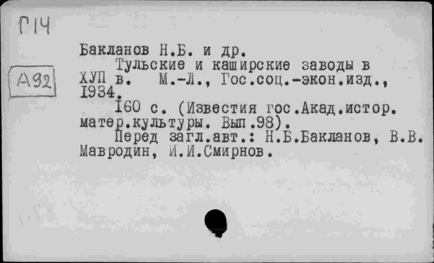 ﻿Бакланов И.Б. и др.
Тульские и каширские заводы в ХУП в. М.-Л., Гос.соц.-экон.изд., 1934.
160 с. (Известия гос.Акад.истор. матер, куль туры. Выл .98).
Перед загл.авт.ї Н.Б.Бакланов, В.В. Мавродин, И.И.Смирнов.